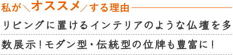 リビングに置けるイ
ンテリアのような仏壇を多数展示！モダン型・伝統型の位牌も豊富に！